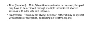 • Time (duration) - 20 to 30 continuous minutes per session; this goal
may have to be achieved through multiple intermittent shorter
sessions with adequate rest intervals.
• Progression – This may not always be linear; rather it may be cyclical
with periods of regression, depending on treatments, etc.
 