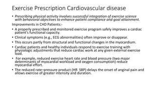 Exercise Prescription Cardiovascular disease
• Prescribing physical activity involves successful integration of exercise science
with behavioral objectives to enhance patient compliance and goal attainment.
Improvements in CHD Patients:-
• A properly prescribed and monitored exercise program safely improves a cardiac
patient’s functional capacity.
• Clinical symptoms (e.g., ECG abnormalities) often improve or disappear.
• This occurs partly from structural and functional changes in the myocardium.
• Cardiac patients and healthy individuals respond to exercise training with
physiologic adjustments that reduce cardiac work at any given external exercise
load.
• For example, reduced exercise heart rate and blood pressure (two major
determinants of myocardial workload and oxygen consumption) reduce
myocardial effort.
• The reduced rate–pressure product (HR SBP) delays the onset of anginal pain and
allows exercise of greater intensity and duration.
 