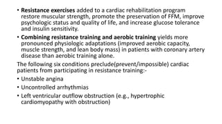 • Resistance exercises added to a cardiac rehabilitation program
restore muscular strength, promote the preservation of FFM, improve
psychologic status and quality of life, and increase glucose tolerance
and insulin sensitivity.
• Combining resistance training and aerobic training yields more
pronounced physiologic adaptations (improved aerobic capacity,
muscle strength, and lean body mass) in patients with coronary artery
disease than aerobic training alone.
The following six conditions preclude(prevent/impossible) cardiac
patients from participating in resistance training:-
• Unstable angina
• Uncontrolled arrhythmias
• Left ventricular outflow obstruction (e.g., hypertrophic
cardiomyopathy with obstruction)
 