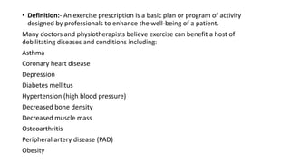 • Definition:- An exercise prescription is a basic plan or program of activity
designed by professionals to enhance the well-being of a patient.
Many doctors and physiotherapists believe exercise can benefit a host of
debilitating diseases and conditions including:
Asthma
Coronary heart disease
Depression
Diabetes mellitus
Hypertension (high blood pressure)
Decreased bone density
Decreased muscle mass
Osteoarthritis
Peripheral artery disease (PAD)
Obesity
 
