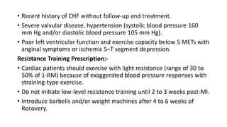 • Recent history of CHF without follow-up and treatment.
• Severe valvular disease, hypertension (systolic blood pressure 160
mm Hg and/or diastolic blood pressure 105 mm Hg).
• Poor left ventricular function and exercise capacity below 5 METs with
anginal symptoms or ischemic S–T segment depression.
Resistance Training Prescription:-
• Cardiac patients should exercise with light resistance (range of 30 to
50% of 1-RM) because of exaggerated blood pressure responses with
straining-type exercise.
• Do not initiate low-level resistance training until 2 to 3 weeks post-MI.
• Introduce barbells and/or weight machines after 4 to 6 weeks of
Recovery.
 