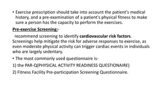 • Exercise prescription should take into account the patient's medical
history, and a pre-examination of a patient's physical fitness to make
sure a person has the capacity to perform the exercises.
Pre-exercise Screening:-
recommend screening to identify cardiovascular risk factors.
Screenings help mitigate the risk for adverse responses to exercise, as
even moderate physical activity can trigger cardiac events in individuals
who are largely sedentary.
• The most commonly used questionnaire is-
1) the PAR-Q(PHYSICAL ACTIVITY READINESS QUESTIONAIRE)
2) Fitness Facility Pre-participation Screening Questionnaire.
 