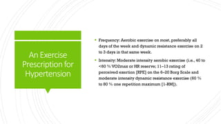 AnExercise
Prescriptionfor
Hypertension
 Frequency: Aerobic exercise on most, preferably all
days of the week and dynamic resistance exercise on 2
to 3 days in that same week.
 Intensity: Moderate intensity aerobic exercise (i.e., 40 to
<60 % VO2max or HR reserve; 11–13 rating of
perceived exertion [RPE] on the 6–20 Borg Scale and
moderate intensity dynamic resistance exercise (60 %
to 80 % one repetition maximum [1-RM]).
 