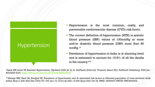 Hypertension
 Hypertension is the most common, costly, and
preventable cardiovascular disease (CVD) risk factor.
 The current definition of hypertension (HTN) is systolic
blood pressure (SBP) values of 130mmHg or more
and/or diastolic blood pressure (DBP) more than 80
mmHg. *
 Prevalence of hypertension in India is at alarming level
and is estimated to account for 10.8% of all the deaths
in the country.**
*Iqbal AM, Jamal SF. Essential Hypertension. [Updated 2022 Jul 4]. In: StatPearls [Internet]. Treasure Island (FL): StatPearls Publishing; 2022 Jan-.
Available from: https://www.ncbi.nlm.nih.gov/books/NBK539859/
**Kurjogi MM, Vanti GL, Kaulgud RS. Prevalence of hypertension and its associated risk factors in Dharwad population: A cross-sectional study.
Indian Heart J. 2021 Nov-Dec;73(6):751-753.doi: 10.1016/j.ihj.2021.10.006.Epub 2021 Oct 22. PMID: 34695447;PMCID: PMC8642654.
 
