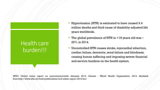 Healthcare
burden!!!
 Hypertension (HTN) is estimated to have caused 9.4
million deaths and third cause of disability-adjusted life
years worldwide.
 The global prevalence of HTN in >18 years old was ~
22% in 2014.
 Uncontrolled HTN causes stroke, myocardial infarction,
cardiac failure, dementia, renal failure and blindness;
causing human suffering and imposing severe financial
and service burdens on the health system.
WHO. Global status report on noncommunicable diseases 2014. Geneva : World Health Organization. 2014. Available
from:http://www.who.int/nmh/publications/ncd-status-report-2014/en/
 