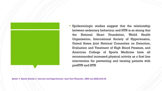  Epidemiologic studies suggest that the relationship
between sedentary behaviour and HTN is so strong that
the National Heart Foundation, World Health
Organisation, International Society of Hypertension,
United States Joint National Committee on Detection,
Evaluation and Treatment of High Blood Pressure, and
American College of Sports Medicine have all
recommended increased physical activity as a first line
intervention for preventing and treating patients with
preHTN and HTN
Baster T, Baster-Brooks C. Exercise and hypertension. Aust Fam Physician. 2005 Jun;34(6):419-24.
 