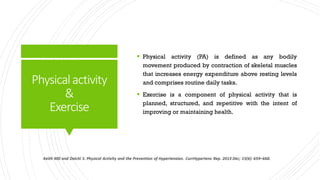 Physicalactivity
&
Exercise
 Physical activity (PA) is defined as any bodily
movement produced by contraction of skeletal muscles
that increases energy expenditure above resting levels
and comprises routine daily tasks.
 Exercise is a component of physical activity that is
planned, structured, and repetitive with the intent of
improving or maintaining health.
 