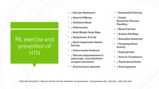 PA,exerciseand
preventionof
HTN
 ↓ Vascular Resistance
 ↓ Arterial Stiffness
 ↓ Oxidative Stress
 ↓ Inflammation
 ↓ Body Weight/Body Mass
 ↓ Sympathetic Activity
 ↓ Renin-angiotensin System
Activity
 ↓ Intima-media thickness
 ↓ Vascular responsiveness to
adrenergic- and endothelin-
receptor stimulation
 ↑ Arterial lumen diameter
 ↑ Endothelial Function
 ↑ Insulin
Sensitivity/Glucose
Handling
 ↑ Renal Function
 ↑ Sodium Handling
 ↑ Baroreflex Sensitivity
 ↑ Parasympathetic
Activity
 ↑ Angiogenesis
 ↑ Arterial Compliance
 ↓ Psychosocial Stress
 ↑ Arteriogenesis
 