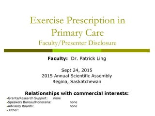Exercise Prescription in
Primary Care
Faculty/Presenter Disclosure
Faculty: Dr. Patrick Ling
Sept 24, 2015
2015 Annual Scientific Assembly
Regina, Saskatchewan
Relationships with commercial interests:
•Grants/Research Support: none
•Speakers Bureau/Honoraria: none
•Advisory Boards: none
• Other:
 