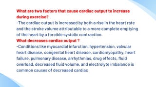 What are two factors that cause cardiac output to increase
during exercise?
-The cardiac output is increased by both a rise in the heart rate
and the stroke volume attributable to a more complete emptying
of the heart by a forcible systolic contraction.
What decreases cardiac output ?
-Conditions like myocardial infarction, hypertension, valvular
heart disease, congenital heart disease, cardiomyopathy, heart
failure, pulmonary disease, arrhythmias, drug effects, fluid
overload, decreased fluid volume, and electrolyte imbalance is
common causes of decreased cardiac
 