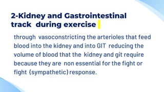 2-Kidney and Gastrointestinal
track during exercise
through vasoconstricting the arterioles that feed
blood into the kidney and into GIT reducing the
volume of blood that the kidney and git require
because they are non essential for the fight or
fight (sympathetic) response.
 