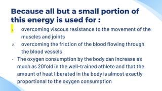 Because all but a small portion of
this energy is used for :
1. overcoming viscous resistance to the movement of the
muscles and joints
2. overcoming the friction of the blood flowing through
the blood vessels
• The oxygen consumption by the body can increase as
much as 20fold in the well-trained athlete and that the
amount of heat liberated in the body is almost exactly
proportional to the oxygen consumption
 