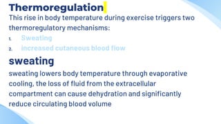 Thermoregulation
This rise in body temperature during exercise triggers two
thermoregulatory mechanisms:
1. Sweating
2. increased cutaneous blood flow
sweating
sweating lowers body temperature through evaporative
cooling, the loss of fluid from the extracellular
compartment can cause dehydration and significantly
reduce circulating blood volume
 