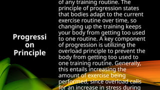 of any training routine. The
principle of progression states
that bodies adapt to the current
exercise routine over time, so
changing up the training keeps
your body from getting too used
to one routine. A key component
of progression is utilizing the
overload principle to prevent the
body from getting too used to
one training routine. Generally,
this entails increasing the
amount of exercise being
performed, since overload calls
for an increase in stress during
Progressi
on
Principle
 