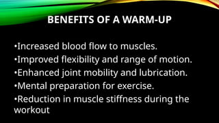 BENEFITS OF A WARM-UP
•Increased blood flow to muscles.
•Improved flexibility and range of motion.
•Enhanced joint mobility and lubrication.
•Mental preparation for exercise.
•Reduction in muscle stiffness during the
workout
 