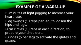EXAMPLE OF A WARM-UP
•5 minutes of light jogging to increase your
heart rate.
•Leg swings (10 reps per leg) to loosen the
hips and legs.
•Arm circles (10 reps in each direction) to
prepare your shoulders.
•Lunges (5 per leg) to activate the glutes and
quads.
 