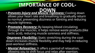 IMPORTANCE OF COOL-
DOWN
• Prevents Injury and Muscle Tightness: Cooling down
allows your heart rate and breathing to gradually return
to normal, preventing dizziness or fainting and reducing
muscle tightness.
• Promotes Recovery: By keeping blood circulating
through the muscles, it helps remove waste products (like
lactic acid), reducing muscle soreness and stiffness.
•Improves Flexibility: Static stretching during the cool-
down increases muscle flexibility and may help in reducing
post-workout stiffness.
• Mental Relaxation: It offers a period of relaxation,
allowing you to shift focus and relax after exertion.
 