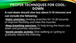 PROPER TECHNIQUES FOR COOL-
DOWN
A cool-down should also last about 5-10 minutes and
can include the following:
•Static stretches: Holding stretches for 15-30 seconds
to improve flexibility and relax the muscles.
•Deep breathing exercises: To help bring the heart rate
down and promote relaxation.
•Gentle aerobic activity: Slow walking or cycling to
gradually reduce the intensity.
 