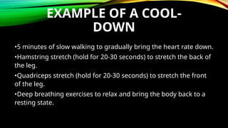 EXAMPLE OF A COOL-
DOWN
•5 minutes of slow walking to gradually bring the heart rate down.
•Hamstring stretch (hold for 20-30 seconds) to stretch the back of
the leg.
•Quadriceps stretch (hold for 20-30 seconds) to stretch the front
of the leg.
•Deep breathing exercises to relax and bring the body back to a
resting state.
 