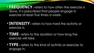 • FREQUENCY - refers to how often the exercise is
done. It is prescribed that people engage in
exercise at least five times a week.
• INTENSITY - refers to how hard the activity or
exercise is.
• TIME - refers to the duration or how long the
exercise will take.
• TYPE - refers to the kind of activity or exercise to
engage in.
 