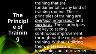 There are three principles of
training that are
fundamental to any kind of
training routine. These
principles of training are
overload, progression, and
specificity. These principles
are key to seeing
continuous improvement
throughout the course of
training. Without utilizing
them, plateaus are
inevitable, and improvement
The
Principl
e of
Trainin
g
 