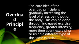 The core idea of the
overload principle is
gradually increasing the
level of stress being put on
the body. This can be done
through increased exercise
frequency, greater intensity,
more time spent exercising
or using a different type of
the same exercise.
Overloa
d
Principl
e
 