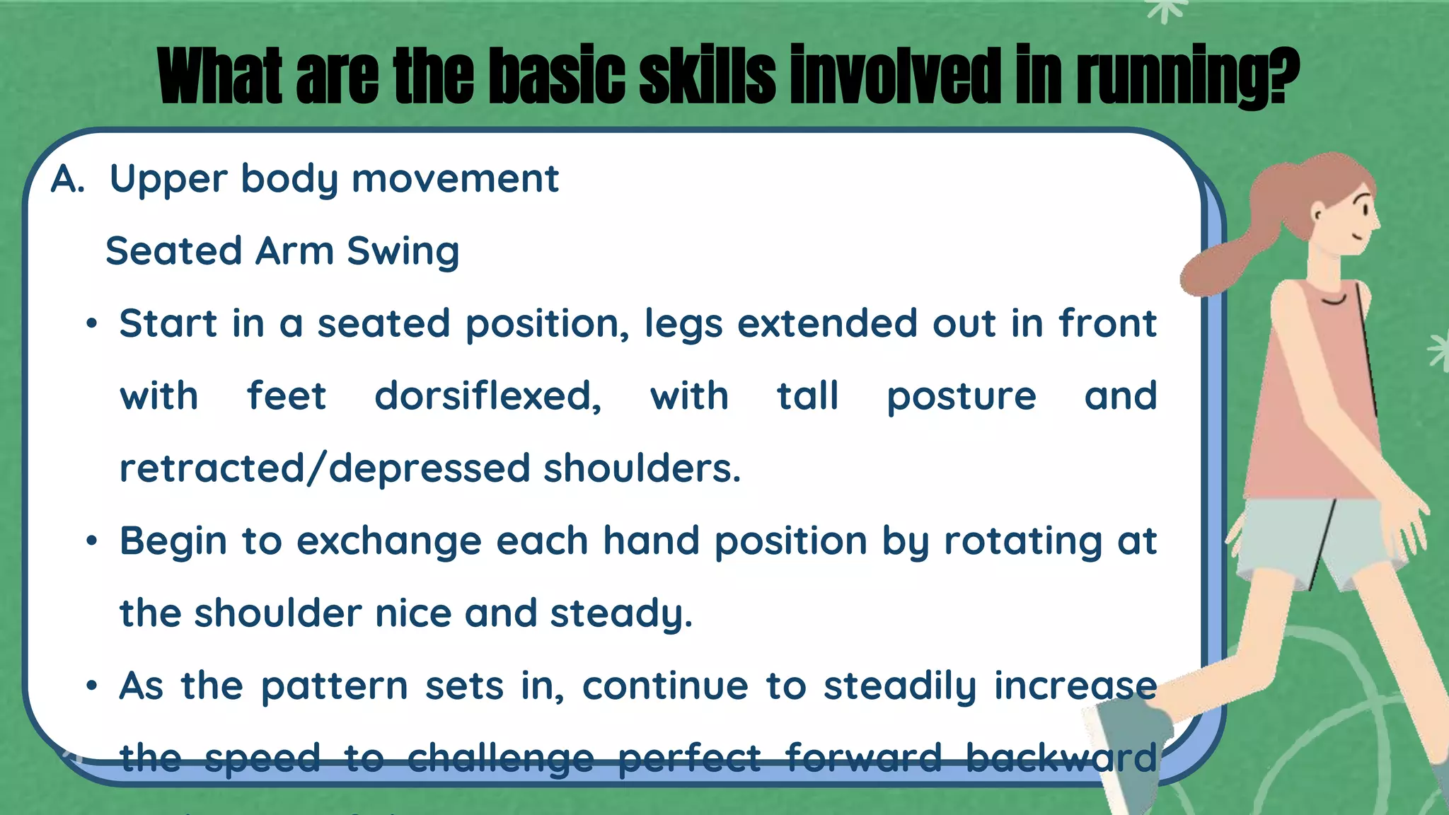 A. Upper body movement
Seated Arm Swing
• Start in a seated position, legs extended out in front
with feet dorsiflexed, with tall posture and
retracted/depressed shoulders.
• Begin to exchange each hand position by rotating at
the shoulder nice and steady.
• As the pattern sets in, continue to steadily increase
the speed to challenge perfect forward backward
What are the basic skills involved in running?
 