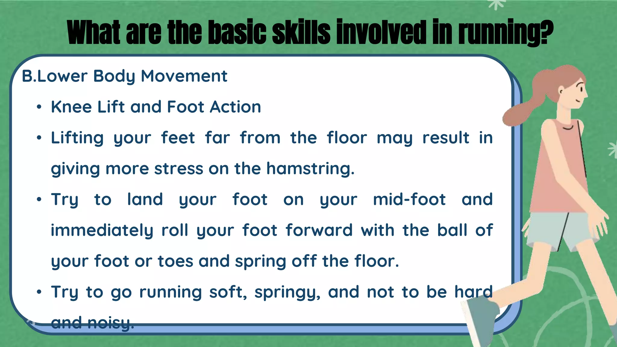 B.Lower Body Movement
• Knee Lift and Foot Action
• Lifting your feet far from the floor may result in
giving more stress on the hamstring.
• Try to land your foot on your mid-foot and
immediately roll your foot forward with the ball of
your foot or toes and spring off the floor.
• Try to go running soft, springy, and not to be hard
and noisy.
What are the basic skills involved in running?
 