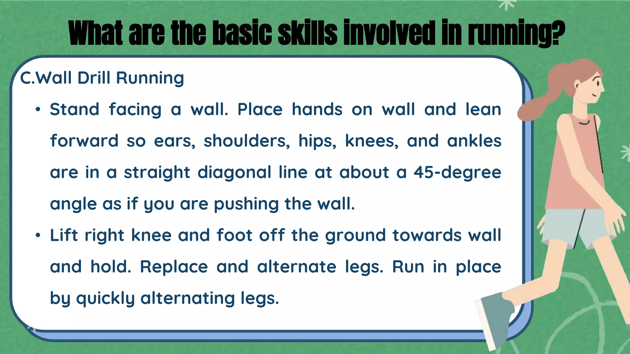 C.Wall Drill Running
• Stand facing a wall. Place hands on wall and lean
forward so ears, shoulders, hips, knees, and ankles
are in a straight diagonal line at about a 45-degree
angle as if you are pushing the wall.
• Lift right knee and foot off the ground towards wall
and hold. Replace and alternate legs. Run in place
by quickly alternating legs.
What are the basic skills involved in running?
 