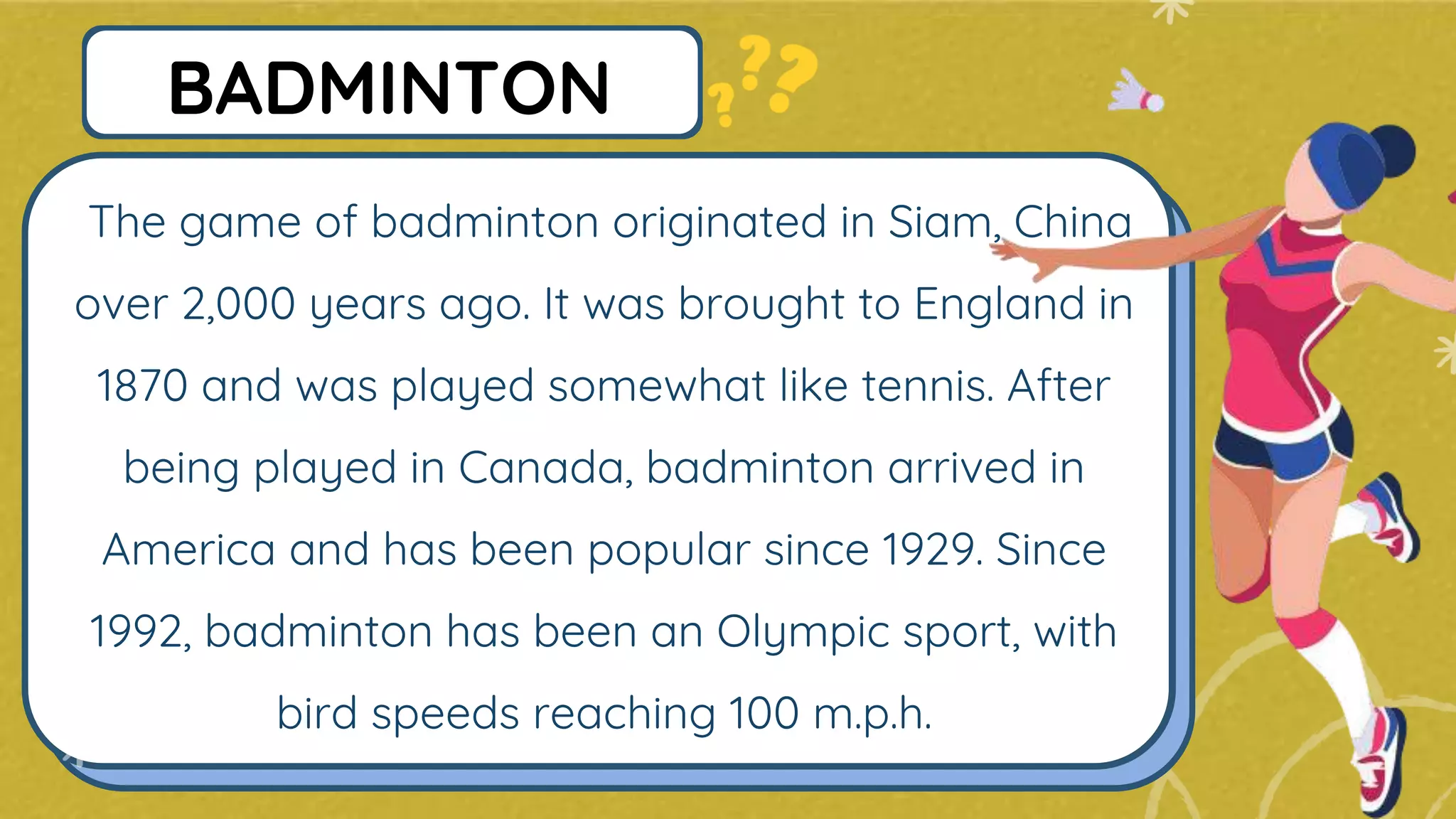 The game of badminton originated in Siam, China
over 2,000 years ago. It was brought to England in
1870 and was played somewhat like tennis. After
being played in Canada, badminton arrived in
America and has been popular since 1929. Since
1992, badminton has been an Olympic sport, with
bird speeds reaching 100 m.p.h.
BADMINTON
 