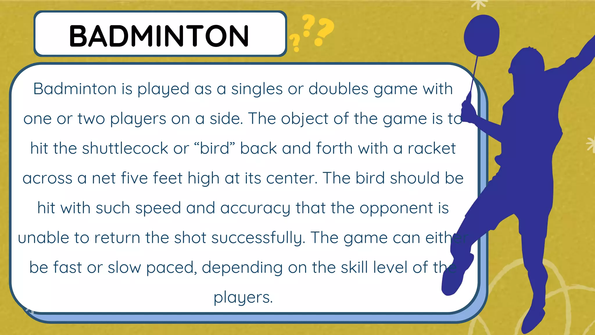 Badminton is played as a singles or doubles game with
one or two players on a side. The object of the game is to
hit the shuttlecock or “bird” back and forth with a racket
across a net five feet high at its center. The bird should be
hit with such speed and accuracy that the opponent is
unable to return the shot successfully. The game can either
be fast or slow paced, depending on the skill level of the
players.
BADMINTON
 