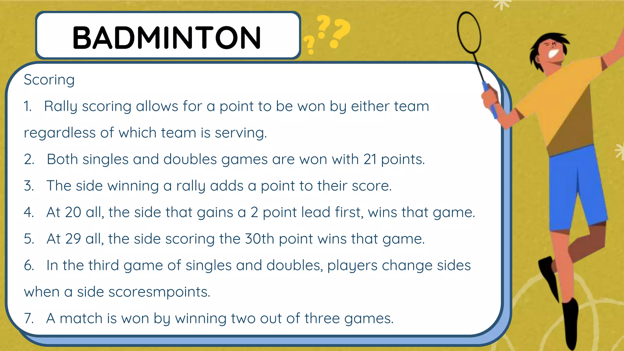 Scoring
1. Rally scoring allows for a point to be won by either team
regardless of which team is serving.
2. Both singles and doubles games are won with 21 points.
3. The side winning a rally adds a point to their score.
4. At 20 all, the side that gains a 2 point lead first, wins that game.
5. At 29 all, the side scoring the 30th point wins that game.
6. In the third game of singles and doubles, players change sides
when a side scoresmpoints.
7. A match is won by winning two out of three games.
BADMINTON
 