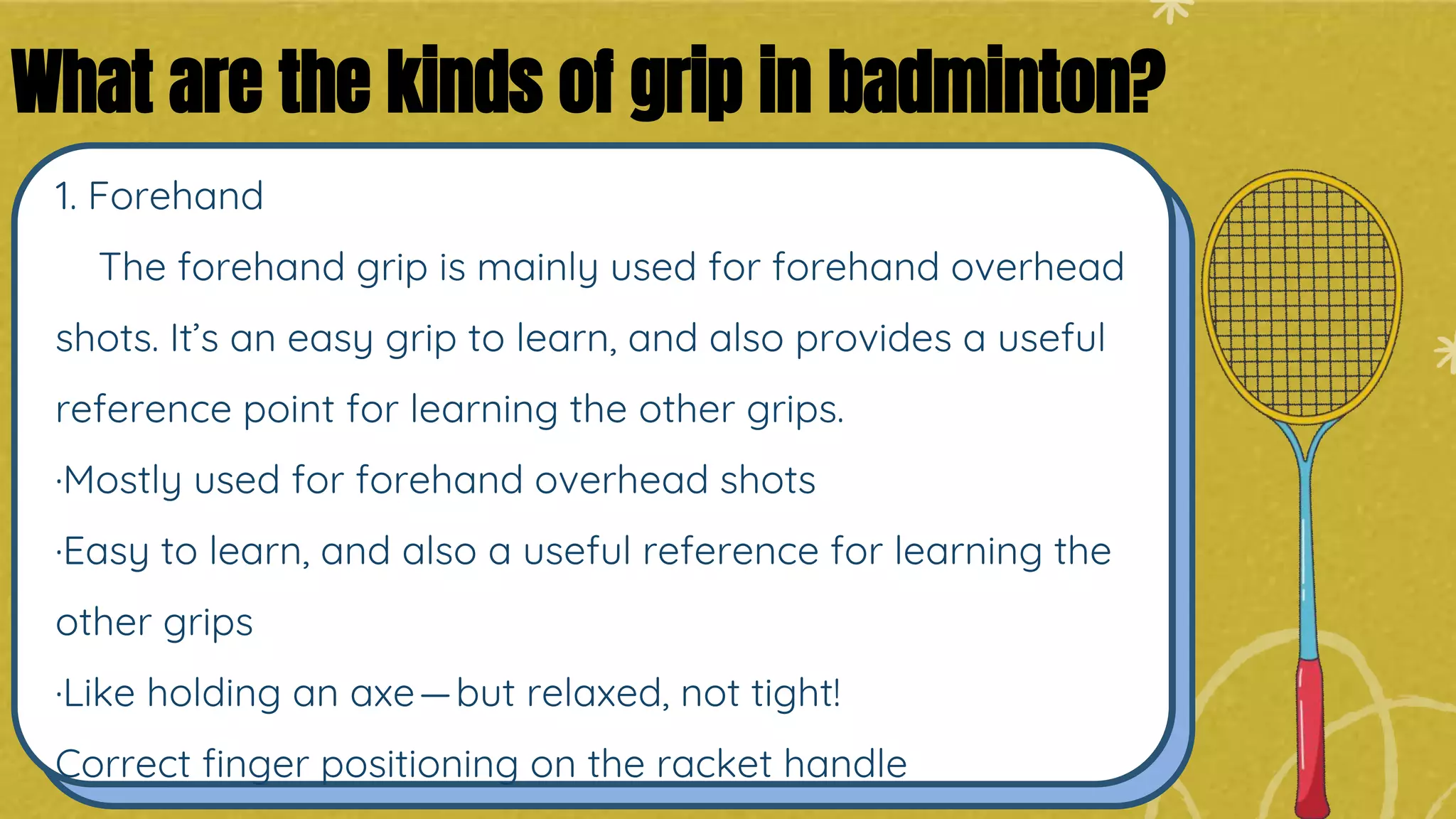 1. Forehand
The forehand grip is mainly used for forehand overhead
shots. It’s an easy grip to learn, and also provides a useful
reference point for learning the other grips.
·Mostly used for forehand overhead shots
·Easy to learn, and also a useful reference for learning the
other grips
·Like holding an axe—but relaxed, not tight!
Correct finger positioning on the racket handle
What are the kinds of grip in badminton?
 