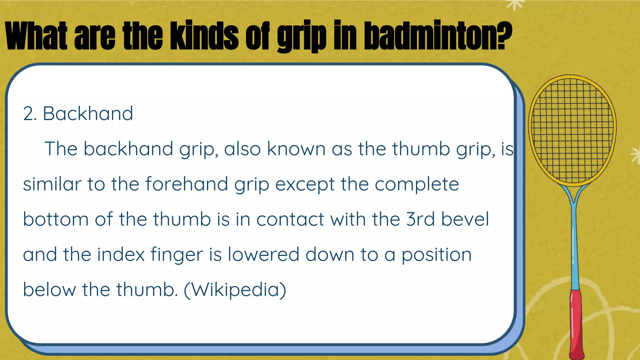 2. Backhand
The backhand grip, also known as the thumb grip, is
similar to the forehand grip except the complete
bottom of the thumb is in contact with the 3rd bevel
and the index finger is lowered down to a position
below the thumb. (Wikipedia)
What are the kinds of grip in badminton?
 