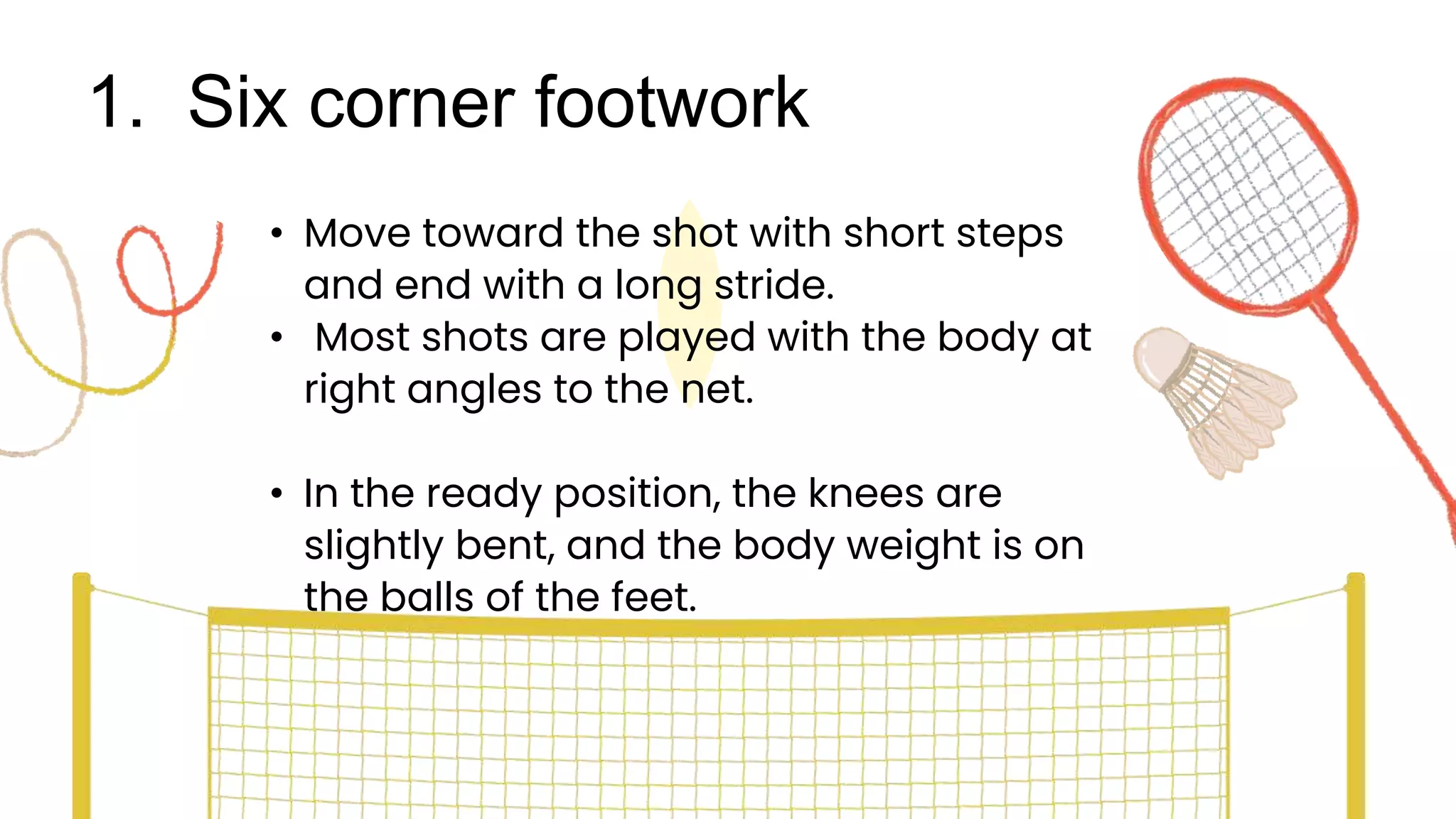1. Six corner footwork
• Move toward the shot with short steps
and end with a long stride.
• Most shots are played with the body at
right angles to the net.
• In the ready position, the knees are
slightly bent, and the body weight is on
the balls of the feet.
 