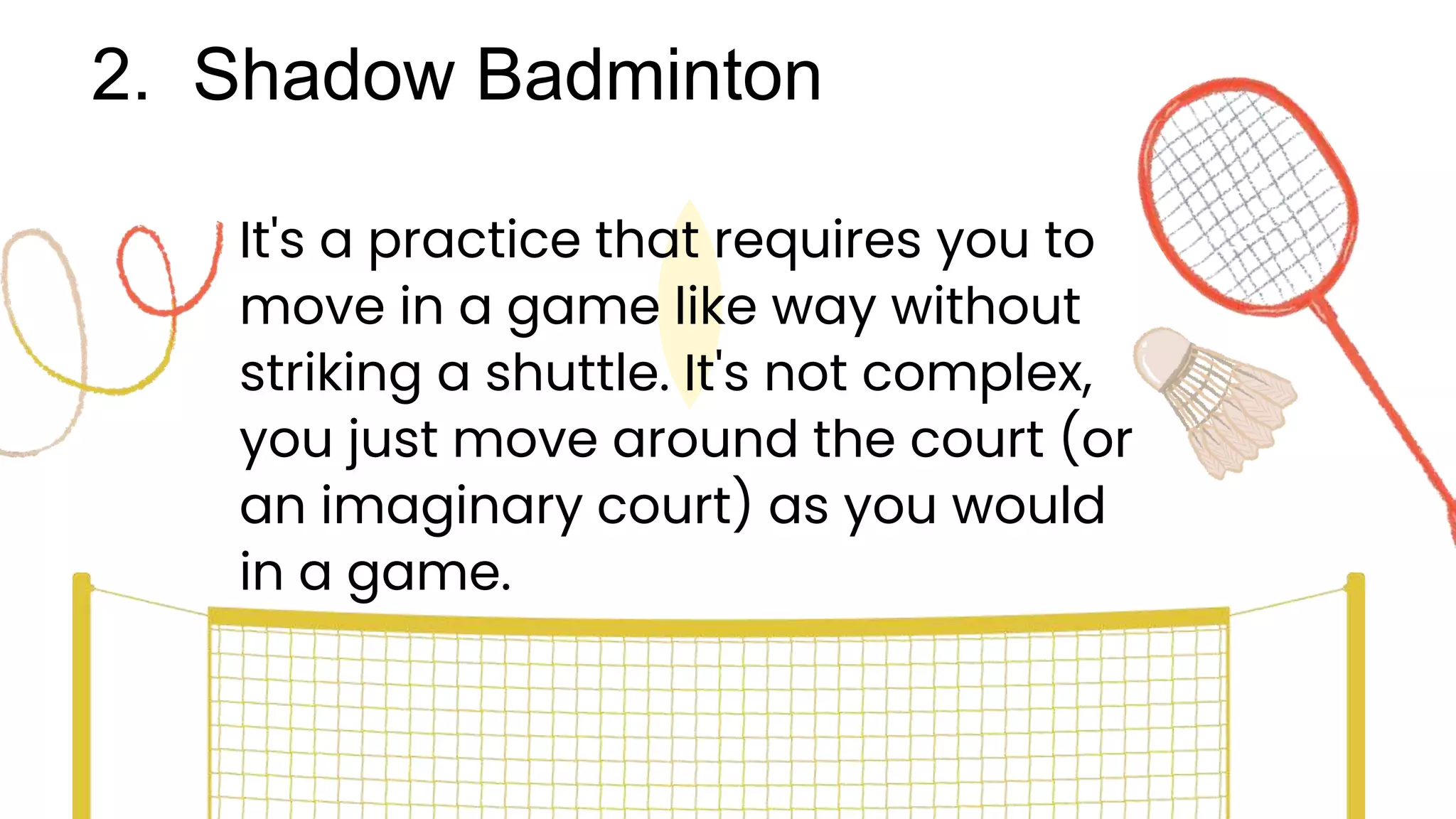 2. Shadow Badminton
It's a practice that requires you to
move in a game like way without
striking a shuttle. It's not complex,
you just move around the court (or
an imaginary court) as you would
in a game.
 