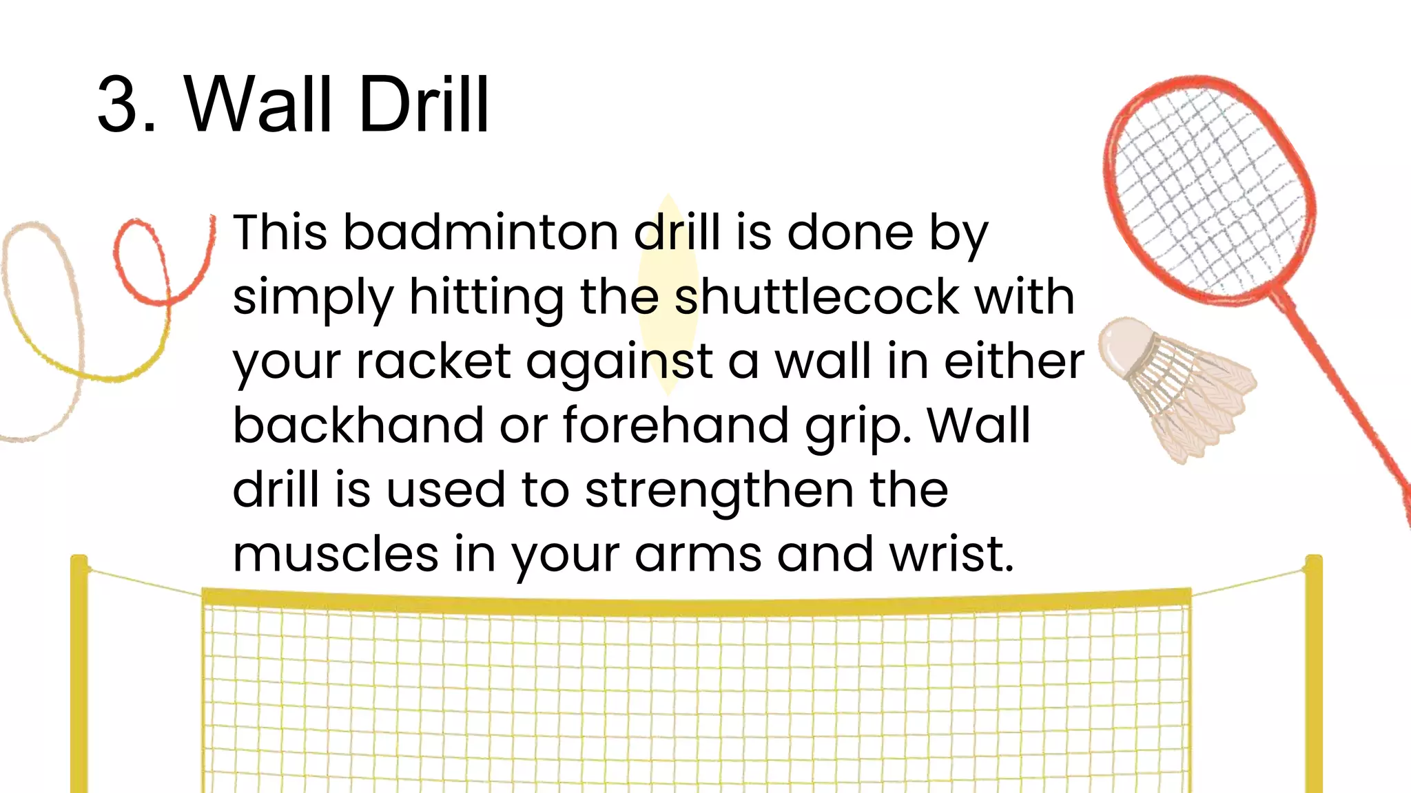 3. Wall Drill
This badminton drill is done by
simply hitting the shuttlecock with
your racket against a wall in either
backhand or forehand grip. Wall
drill is used to strengthen the
muscles in your arms and wrist.
 