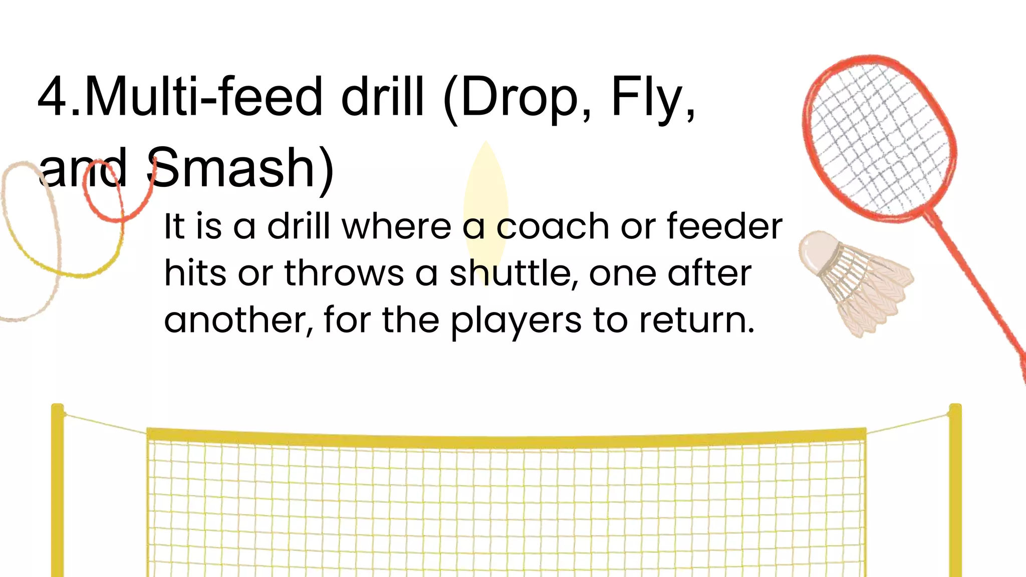 4.Multi-feed drill (Drop, Fly,
and Smash)
It is a drill where a coach or feeder
hits or throws a shuttle, one after
another, for the players to return.
 