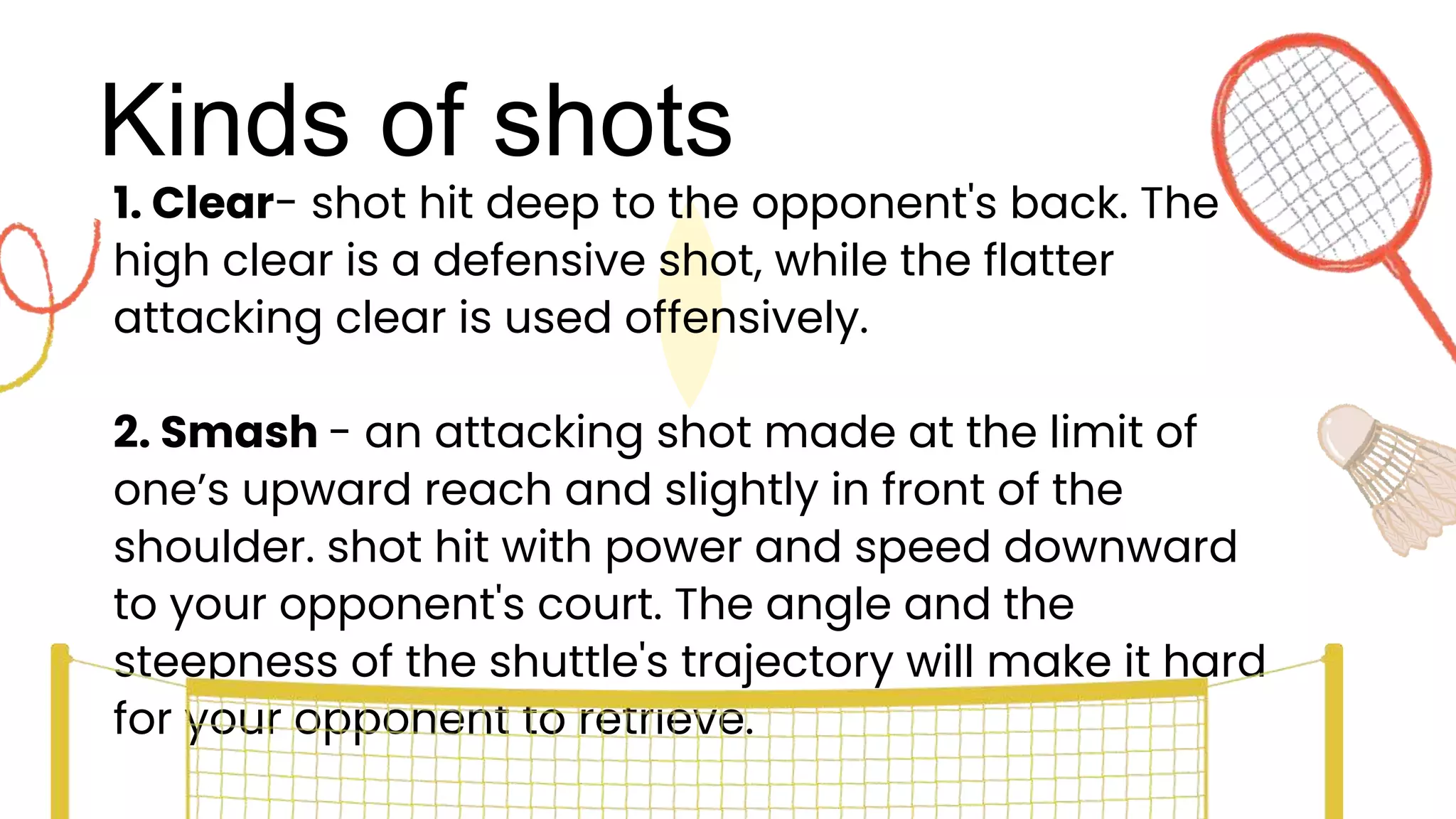 Kinds of shots
1. Clear- shot hit deep to the opponent's back. The
high clear is a defensive shot, while the flatter
attacking clear is used offensively.
2. Smash - an attacking shot made at the limit of
one’s upward reach and slightly in front of the
shoulder. shot hit with power and speed downward
to your opponent's court. The angle and the
steepness of the shuttle's trajectory will make it hard
for your opponent to retrieve.
 