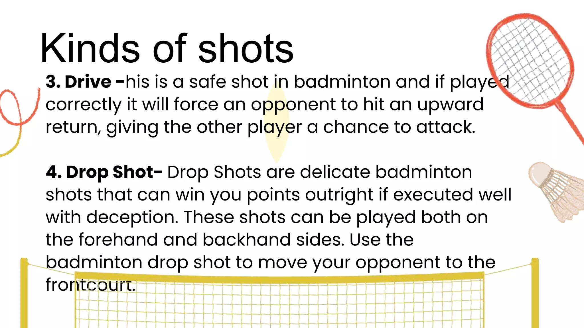 Kinds of shots
3. Drive -his is a safe shot in badminton and if played
correctly it will force an opponent to hit an upward
return, giving the other player a chance to attack.
4. Drop Shot- Drop Shots are delicate badminton
shots that can win you points outright if executed well
with deception. These shots can be played both on
the forehand and backhand sides. Use the
badminton drop shot to move your opponent to the
frontcourt.
 
