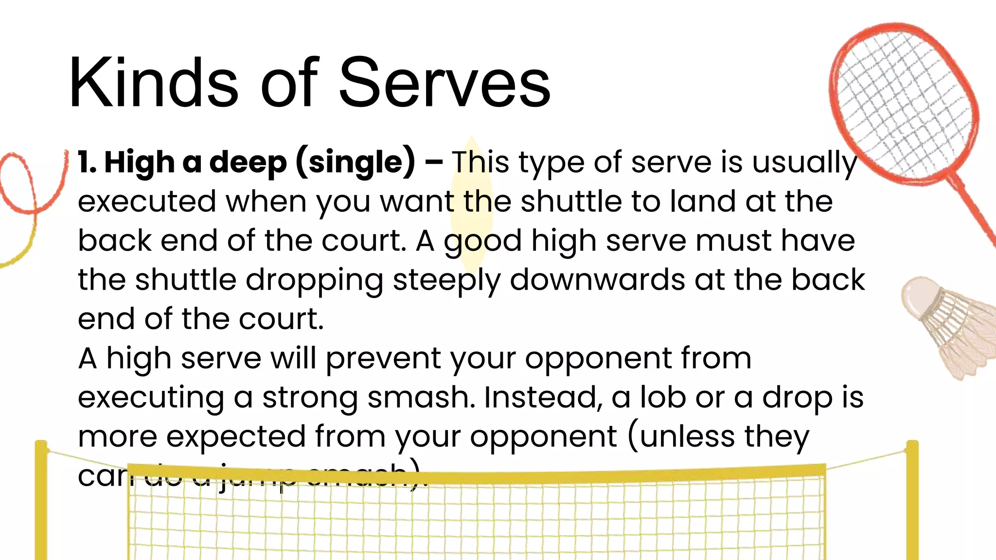 Kinds of Serves
1. High a deep (single) – This type of serve is usually
executed when you want the shuttle to land at the
back end of the court. A good high serve must have
the shuttle dropping steeply downwards at the back
end of the court.
A high serve will prevent your opponent from
executing a strong smash. Instead, a lob or a drop is
more expected from your opponent (unless they
can do a jump smash).
 