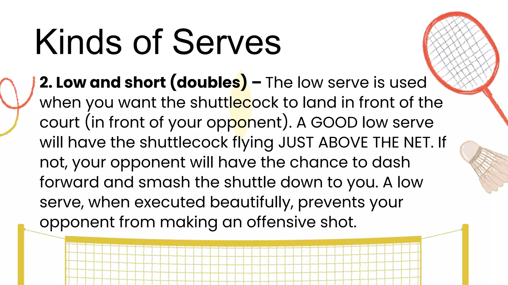 Kinds of Serves
2. Low and short (doubles) – The low serve is used
when you want the shuttlecock to land in front of the
court (in front of your opponent). A GOOD low serve
will have the shuttlecock flying JUST ABOVE THE NET. If
not, your opponent will have the chance to dash
forward and smash the shuttle down to you. A low
serve, when executed beautifully, prevents your
opponent from making an offensive shot.
 