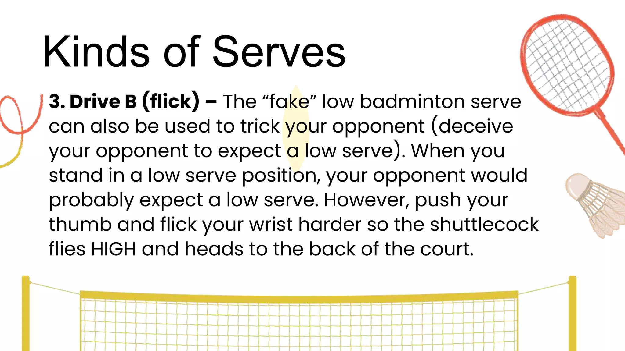 Kinds of Serves
3. Drive B (flick) – The “fake” low badminton serve
can also be used to trick your opponent (deceive
your opponent to expect a low serve). When you
stand in a low serve position, your opponent would
probably expect a low serve. However, push your
thumb and flick your wrist harder so the shuttlecock
flies HIGH and heads to the back of the court.
 