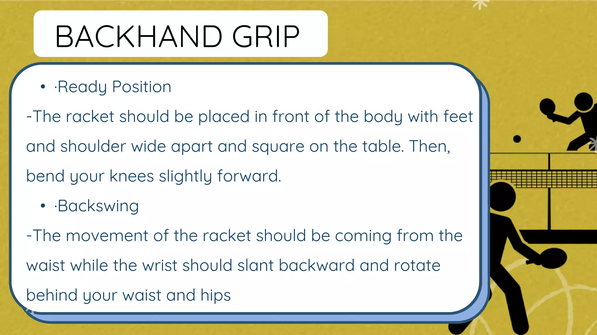 • ·Ready Position
-The racket should be placed in front of the body with feet
and shoulder wide apart and square on the table. Then,
bend your knees slightly forward.
• ·Backswing
-The movement of the racket should be coming from the
waist while the wrist should slant backward and rotate
behind your waist and hips
BACKHAND GRIP
 