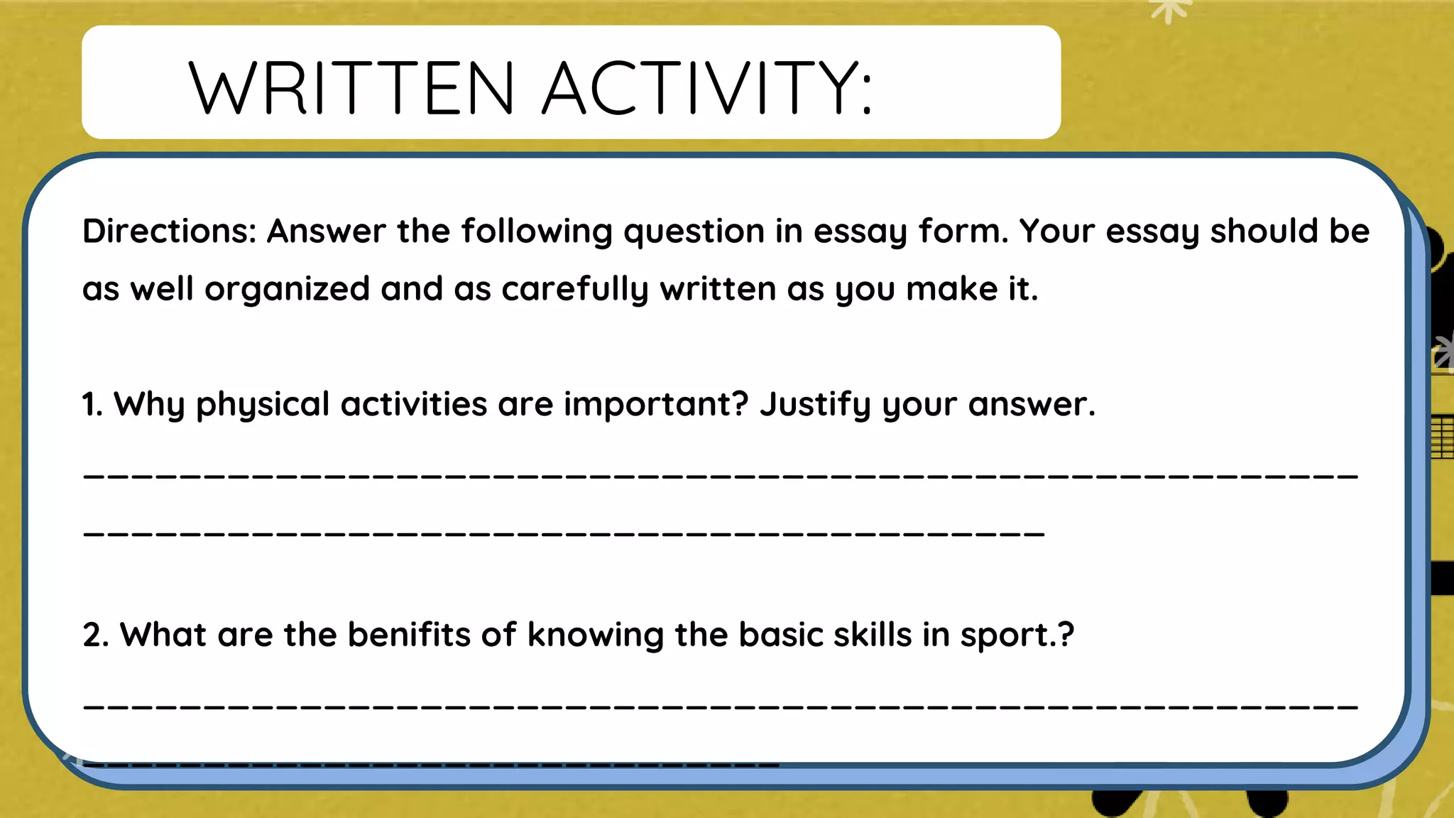 WRITTEN ACTIVITY:
Directions: Answer the following question in essay form. Your essay should be
as well organized and as carefully written as you make it.
1. Why physical activities are important? Justify your answer.
_____________________________________________________
________________________________________
2. What are the benifits of knowing the basic skills in sport.?
_____________________________________________________
_____________________________
 