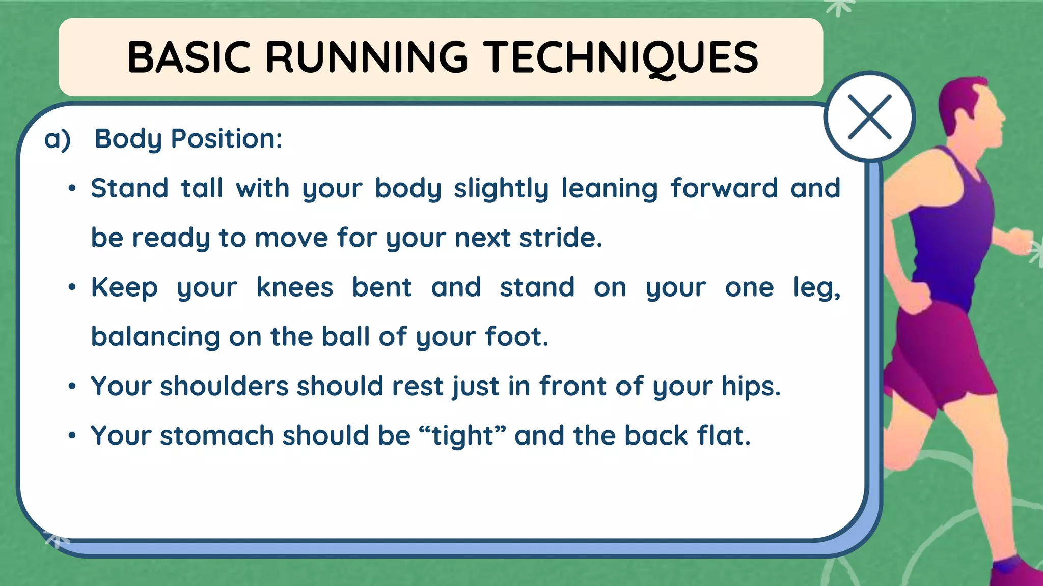 a) Body Position:
• Stand tall with your body slightly leaning forward and
be ready to move for your next stride.
• Keep your knees bent and stand on your one leg,
balancing on the ball of your foot.
• Your shoulders should rest just in front of your hips.
• Your stomach should be “tight” and the back flat.
BASIC RUNNING TECHNIQUES
 
