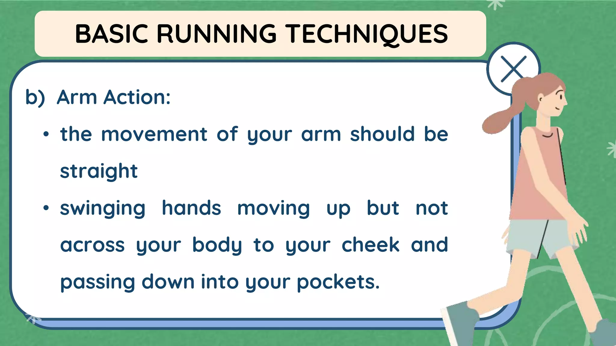 b) Arm Action:
• the movement of your arm should be
straight
• swinging hands moving up but not
across your body to your cheek and
passing down into your pockets.
BASIC RUNNING TECHNIQUES
 