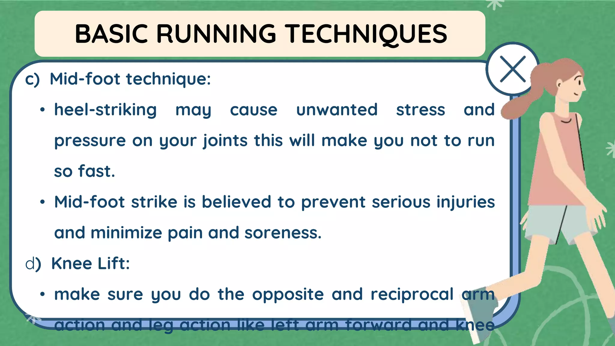 c) Mid-foot technique:
• heel-striking may cause unwanted stress and
pressure on your joints this will make you not to run
so fast.
• Mid-foot strike is believed to prevent serious injuries
and minimize pain and soreness.
d) Knee Lift:
• make sure you do the opposite and reciprocal arm
action and leg action like left arm forward and knee
BASIC RUNNING TECHNIQUES
 
