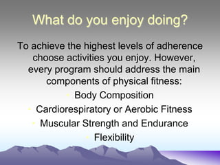 What do you enjoy doing?
To achieve the highest levels of adherence
   choose activities you enjoy. However,
  every program should address the main
      components of physical fitness:
           • Body Composition
  • Cardiorespiratory or Aerobic Fitness
   • Muscular Strength and Endurance
               • Flexibility
 