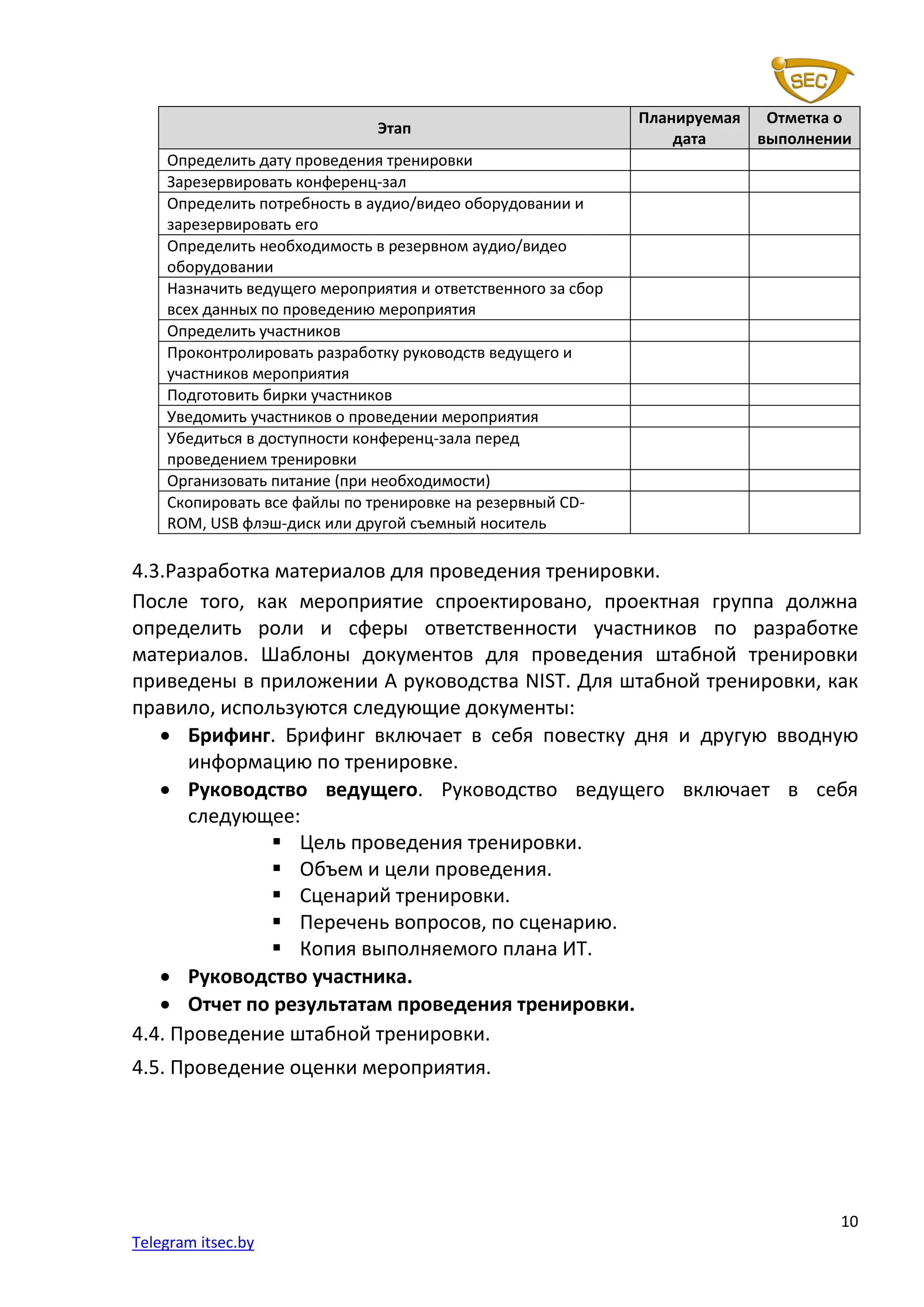 10
Telegram itsec.by
Этап
Планируемая
дата
Отметка о
выполнении
Определить дату проведения тренировки
Зарезервировать конференц-зал
Определить потребность в аудио/видео оборудовании и
зарезервировать его
Определить необходимость в резервном аудио/видео
оборудовании
Назначить ведущего мероприятия и ответственного за сбор
всех данных по проведению мероприятия
Определить участников
Проконтролировать разработку руководств ведущего и
участников мероприятия
Подготовить бирки участников
Уведомить участников о проведении мероприятия
Убедиться в доступности конференц-зала перед
проведением тренировки
Организовать питание (при необходимости)
Скопировать все файлы по тренировке на резервный CD-
ROM, USB флэш-диск или другой съемный носитель
4.3.Разработка материалов для проведения тренировки.
После того, как мероприятие спроектировано, проектная группа должна
определить роли и сферы ответственности участников по разработке
материалов. Шаблоны документов для проведения штабной тренировки
приведены в приложении А руководства NIST. Для штабной тренировки, как
правило, используются следующие документы:
• Брифинг. Брифинг включает в себя повестку дня и другую вводную
информацию по тренировке.
• Руководство ведущего. Руководство ведущего включает в себя
следующее:
▪ Цель проведения тренировки.
▪ Объем и цели проведения.
▪ Сценарий тренировки.
▪ Перечень вопросов, по сценарию.
▪ Копия выполняемого плана ИТ.
• Руководство участника.
• Отчет по результатам проведения тренировки.
4.4. Проведение штабной тренировки.
4.5. Проведение оценки мероприятия.
 